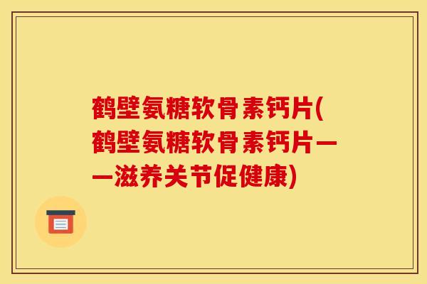 鹤壁氨糖软骨素钙片(鹤壁氨糖软骨素钙片——滋养关节促健康)