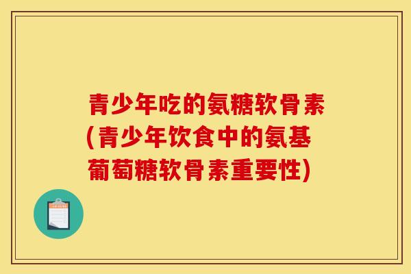 青少年吃的氨糖软骨素(青少年饮食中的氨基葡萄糖软骨素重要性)