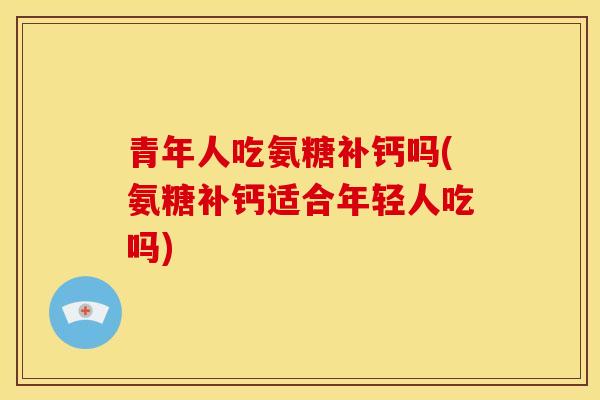 青年人吃氨糖补钙吗(氨糖补钙适合年轻人吃吗) 青年人吃氨糖补钙吗(氨糖补钙适合年轻人吃吗)