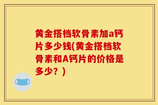 黄金搭档软骨素加a钙片多少钱(黄金搭档软骨素和A钙片的价格是多少?) 黄金搭档软骨素加a钙片多少钱(黄金搭档软骨素和A钙片的价格是多少?)