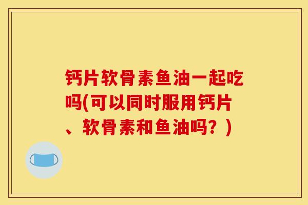 钙片软骨素鱼油一起吃吗(可以同时服用钙片、软骨素和鱼油吗?) 钙片软骨素鱼油一起吃吗(可以同时服用钙片、软骨素和鱼油吗?)