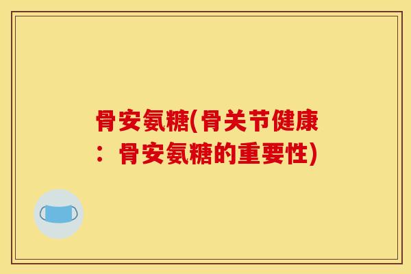 骨安氨糖(骨关节健康:骨安氨糖的重要性) 骨安氨糖(骨关节健康:骨安氨糖的重要性)