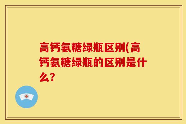 高钙氨糖绿瓶区别(高钙氨糖绿瓶的区别是什么? 高钙氨糖绿瓶区别(高钙氨糖绿瓶的区别是什么?