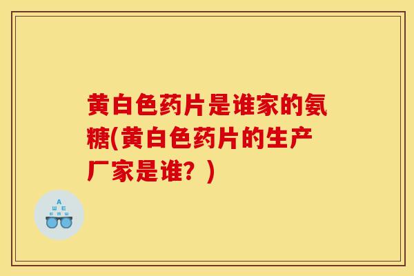 黄白色药片是谁家的氨糖(黄白色药片的生产厂家是谁?) 黄白色药片是谁家的氨糖(黄白色药片的生产厂家是谁?)