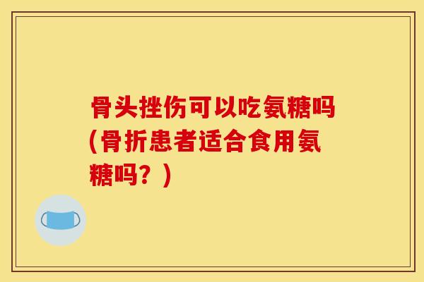 骨头挫伤可以吃氨糖吗(患者适合食用氨糖吗?) 骨头挫伤可以吃氨糖吗(患者适合食用氨糖吗?)