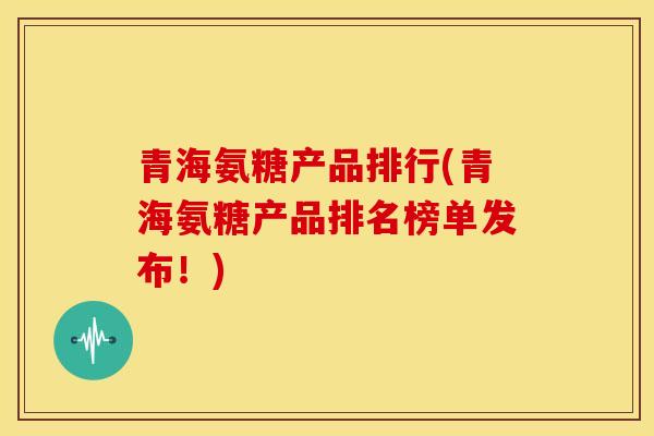 青海氨糖产品排行(青海氨糖产品排名榜单发布！)