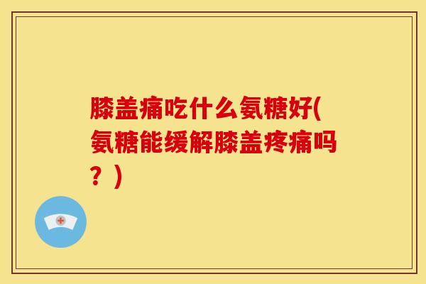 膝盖痛吃什么氨糖好(氨糖能缓解膝盖吗？)