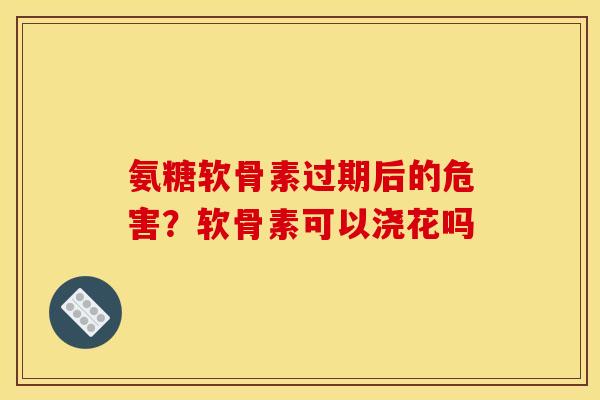 氨糖软骨素过期后的危害？软骨素可以浇花吗