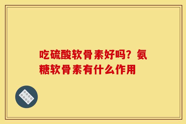 吃硫酸软骨素好吗？氨糖软骨素有什么作用