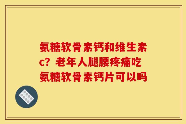 氨糖软骨素钙和维生素c?老年人腿腰吃氨糖软骨素钙片可以吗 氨糖软骨素钙和维生素c?老年人腿腰吃氨糖软骨素钙片可以吗