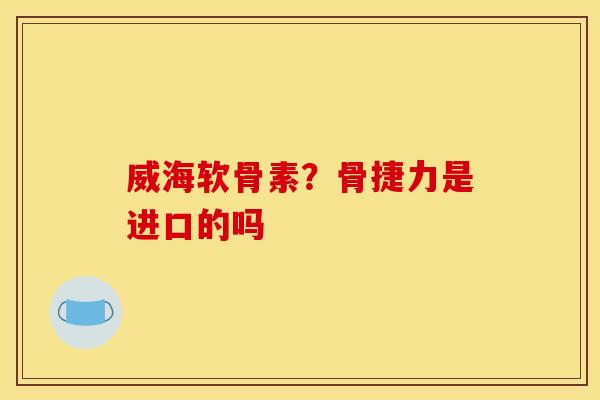威海软骨素?骨捷力是进口的吗 威海软骨素?骨捷力是进口的吗