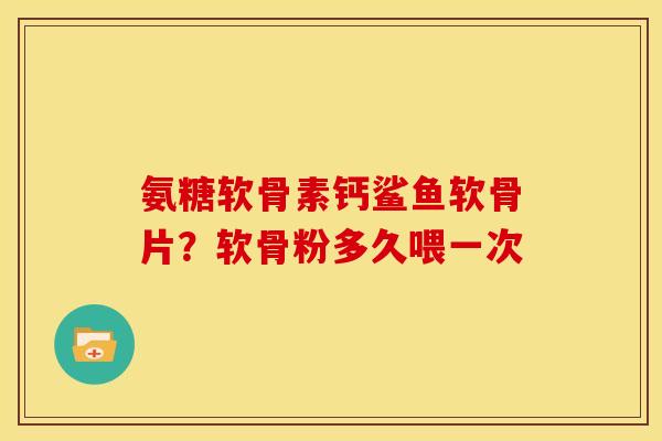 氨糖软骨素钙鲨鱼软骨片？软骨粉多久喂一次