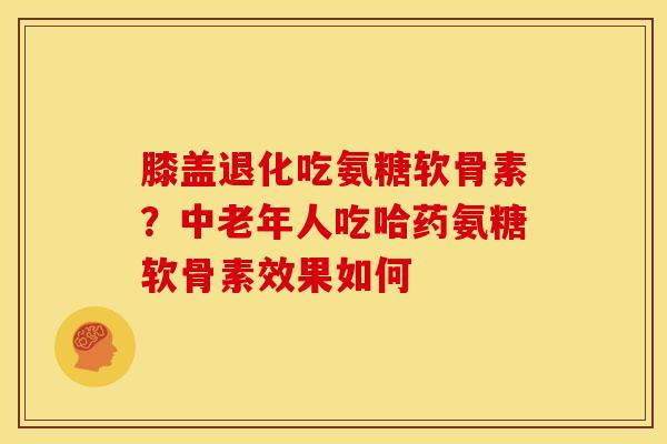 膝盖退化吃氨糖软骨素?中老年人吃哈药氨糖软骨素效果如何 膝盖退化吃氨糖软骨素?中老年人吃哈药氨糖软骨素效果如何