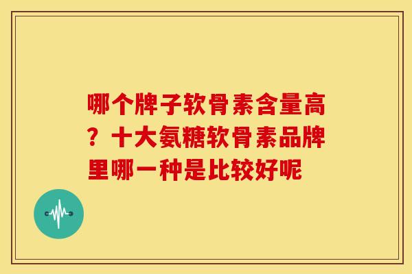 哪个牌子软骨素含量高？十大氨糖软骨素品牌里哪一种是比较好呢