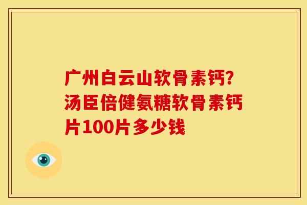广州白云山软骨素钙？汤臣倍健氨糖软骨素钙片100片多少钱