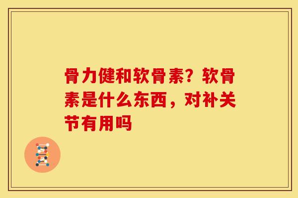 骨力健和软骨素？软骨素是什么东西，对补关节有用吗