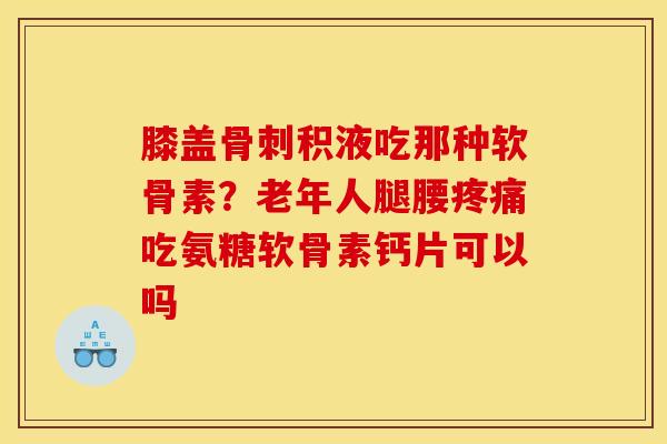 膝盖积液吃那种软骨素？老年人腿腰吃氨糖软骨素钙片可以吗