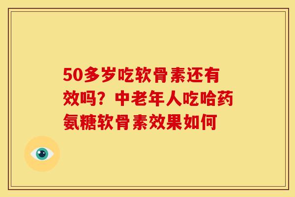 50多岁吃软骨素还有效吗?中老年人吃哈药氨糖软骨素效果如何 50多岁吃软骨素还有效吗?中老年人吃哈药氨糖软骨素效果如何