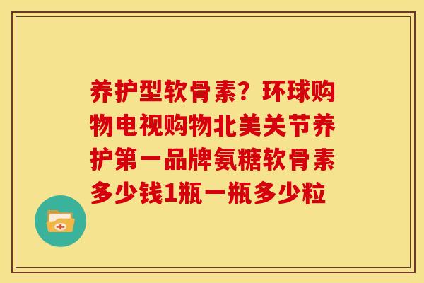 养护型软骨素?环球购物电视购物北美关节养护第一品牌氨糖软骨素多少钱1瓶一瓶多少粒 养护型软骨素?环球购物电视购物北美关节养护第一品牌氨糖软骨素多少钱1瓶一瓶多少粒