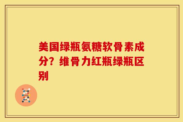 美国绿瓶氨糖软骨素成分?维骨力红瓶绿瓶区别 美国绿瓶氨糖软骨素成分?维骨力红瓶绿瓶区别
