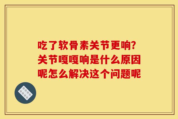 吃了软骨素关节更响?关节嘎嘎响是什么原因呢怎么解决这个问题呢 吃了软骨素关节更响?关节嘎嘎响是什么原因呢怎么解决这个问题呢