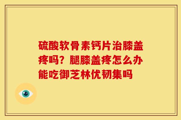 硫酸软骨素钙片膝盖疼吗？腿膝盖疼怎么办能吃御芝林优韧集吗