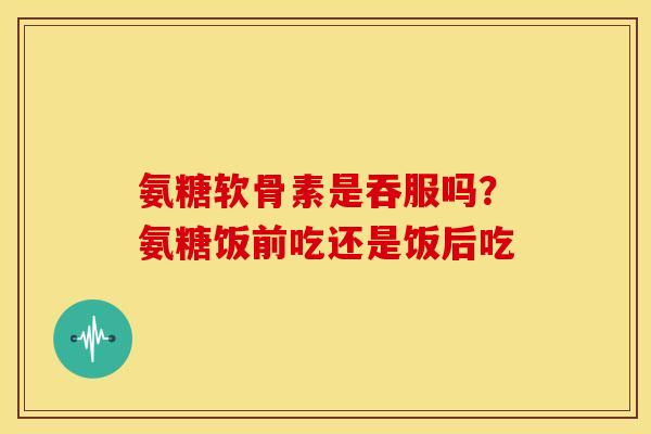 氨糖软骨素是吞服吗？氨糖饭前吃还是饭后吃