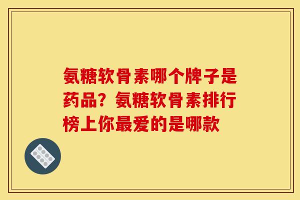 氨糖软骨素哪个牌子是药品？氨糖软骨素排行榜上你爱的是哪款