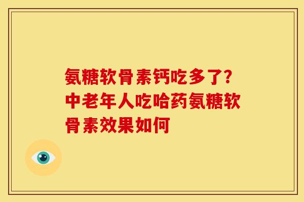 氨糖软骨素钙吃多了?中老年人吃哈药氨糖软骨素效果如何 氨糖软骨素钙吃多了?中老年人吃哈药氨糖软骨素效果如何