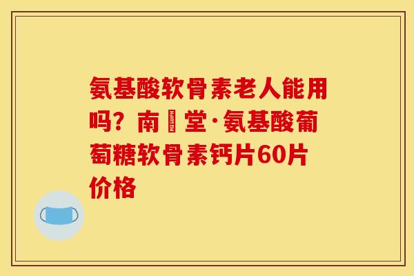 氨基酸软骨素老人能用吗？南雲堂·氨基酸葡萄糖软骨素钙片60片价格