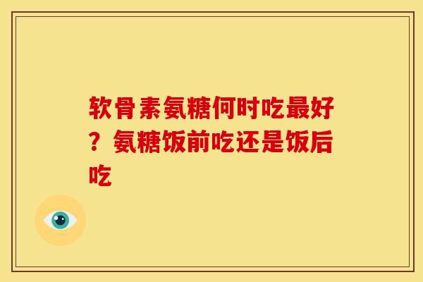 软骨素氨糖何时吃好?氨糖饭前吃还是饭后吃 软骨素氨糖何时吃好?氨糖饭前吃还是饭后吃