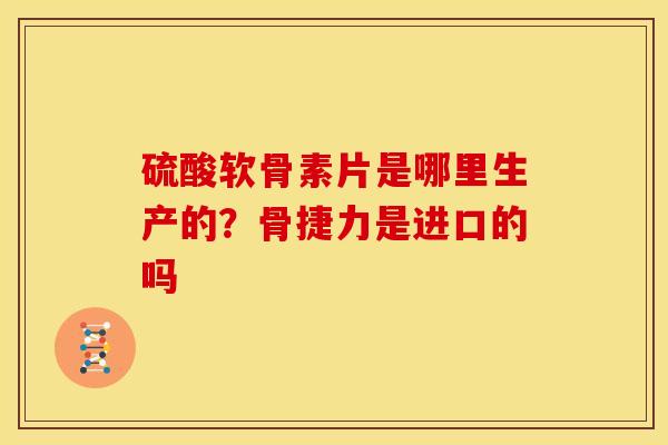 硫酸软骨素片是哪里生产的?骨捷力是进口的吗 硫酸软骨素片是哪里生产的?骨捷力是进口的吗