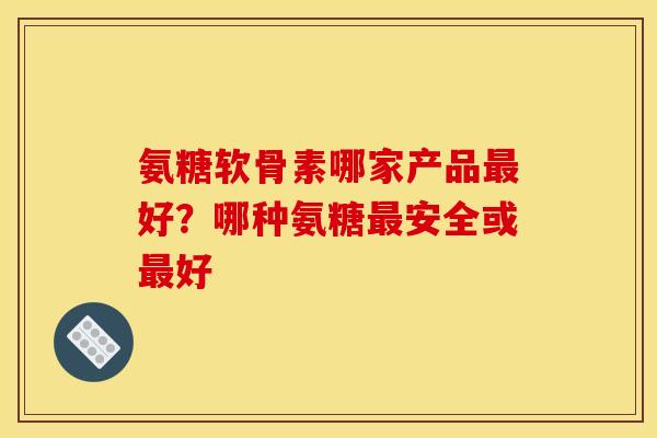氨糖软骨素哪家产品好？哪种氨糖安全或好