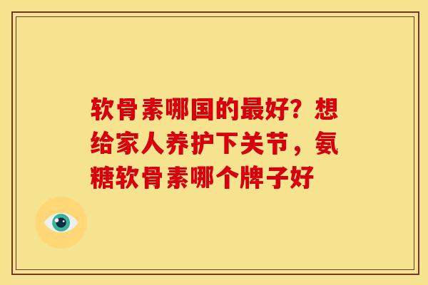 软骨素哪国的好?想给家人养护下关节,氨糖软骨素哪个牌子好 软骨素哪国的好?想给家人养护下关节,氨糖软骨素哪个牌子好