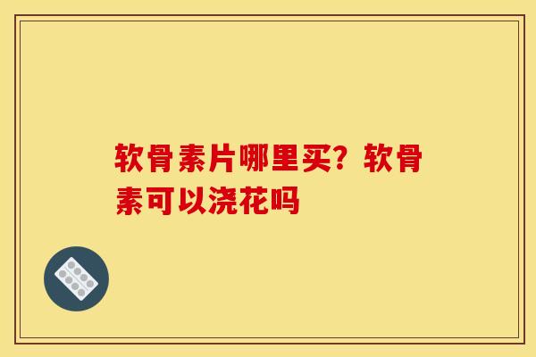 软骨素片哪里买？软骨素可以浇花吗