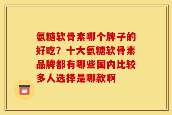氨糖软骨素哪个牌子的好吃？十大氨糖软骨素品牌都有哪些国内比较多人选择是哪款啊