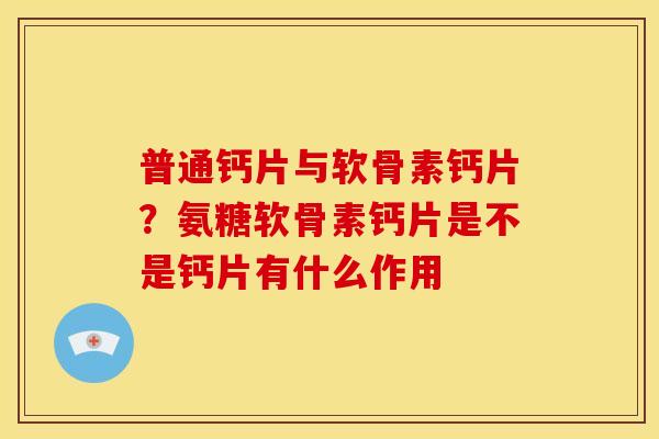 普通钙片与软骨素钙片?氨糖软骨素钙片是不是钙片有什么作用 普通钙片与软骨素钙片?氨糖软骨素钙片是不是钙片有什么作用