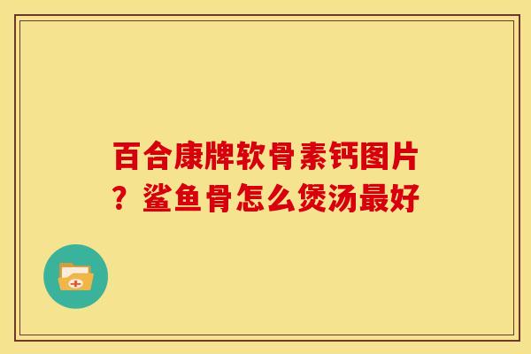 百合康牌软骨素钙图片?鲨鱼骨怎么煲汤好 百合康牌软骨素钙图片?鲨鱼骨怎么煲汤好