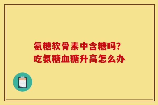 氨糖软骨素中含糖吗?吃氨糖升高怎么办 氨糖软骨素中含糖吗?吃氨糖升高怎么办