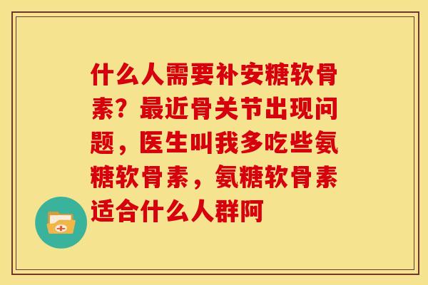 什么人需要补安糖软骨素?近骨关节出现问题,医生叫我多吃些氨糖软骨素,氨糖软骨素适合什么人群阿 什么人需要补安糖软骨素?近骨关节出现问题,医生叫我多吃些氨糖软骨素,氨糖软骨素适合什么人群阿