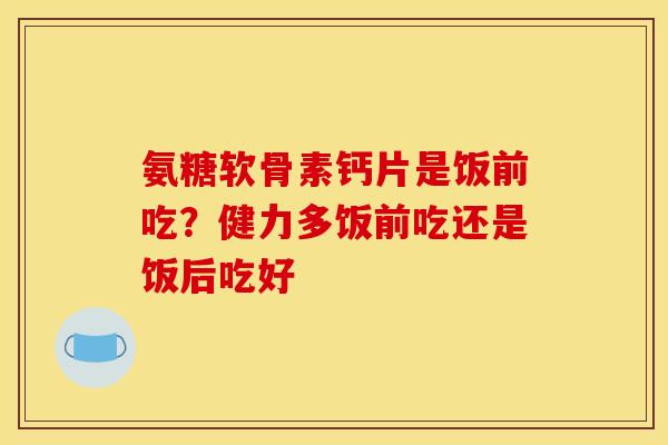 氨糖软骨素钙片是饭前吃?健力多饭前吃还是饭后吃好 氨糖软骨素钙片是饭前吃?健力多饭前吃还是饭后吃好