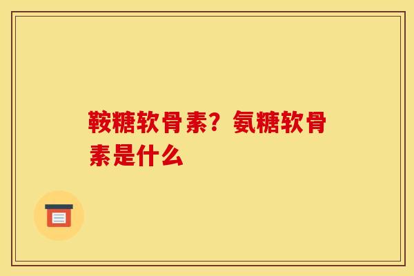 鞍糖软骨素?氨糖软骨素是什么 鞍糖软骨素?氨糖软骨素是什么