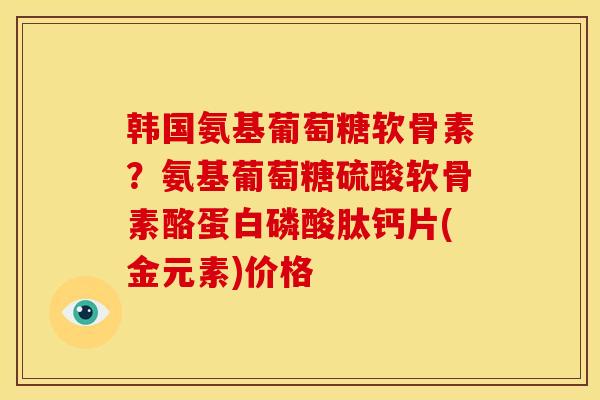 韩国氨基葡萄糖软骨素?氨基葡萄糖硫酸软骨素酪蛋白磷酸肽钙片(金元素)价格 韩国氨基葡萄糖软骨素?氨基葡萄糖硫酸软骨素酪蛋白磷酸肽钙片(金元素)价格