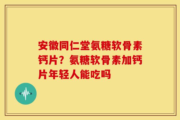 安徽同仁堂氨糖软骨素钙片？氨糖软骨素加钙片年轻人能吃吗
