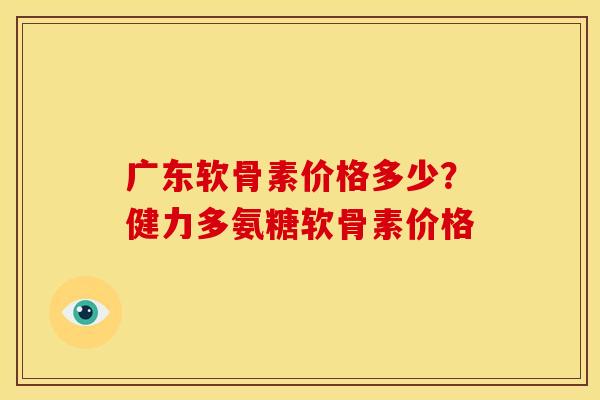 广东软骨素价格多少?健力多氨糖软骨素价格 广东软骨素价格多少?健力多氨糖软骨素价格