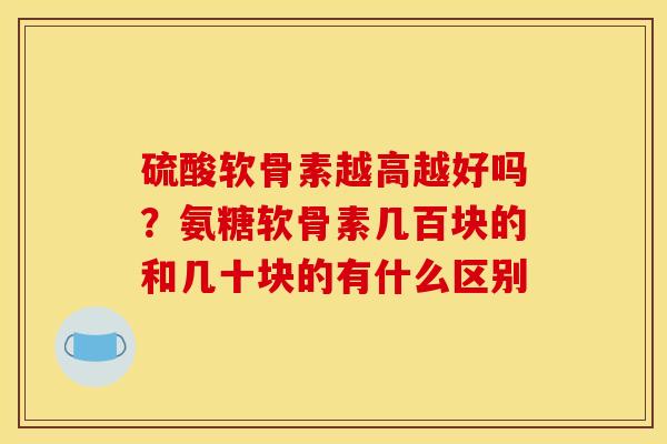 硫酸软骨素越高越好吗?氨糖软骨素几百块的和几十块的有什么区别 硫酸软骨素越高越好吗?氨糖软骨素几百块的和几十块的有什么区别