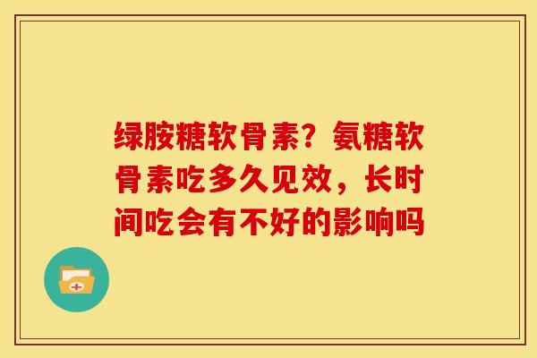 绿胺糖软骨素?氨糖软骨素吃多久见效,长时间吃会有不好的影响吗 绿胺糖软骨素?氨糖软骨素吃多久见效,长时间吃会有不好的影响吗