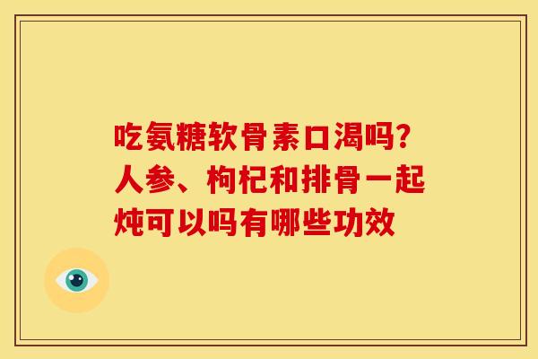 吃氨糖软骨素口渴吗?人参、枸杞和排骨一起炖可以吗有哪些功效 吃氨糖软骨素口渴吗?人参、枸杞和排骨一起炖可以吗有哪些功效