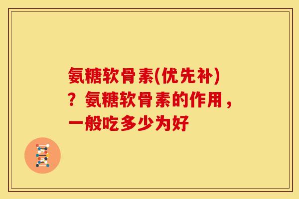 氨糖软骨素(优先补)？氨糖软骨素的作用，一般吃多少为好