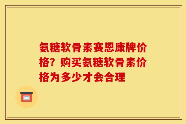 氨糖软骨素赛恩康牌价格？购买氨糖软骨素价格为多少才会合理